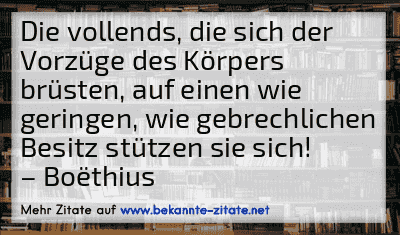 Die vollends, die sich der Vorzüge des Körpers brüsten, auf einen wie geringen, wie gebrechlichen Besitz stützen sie sich!
– Boëthius
