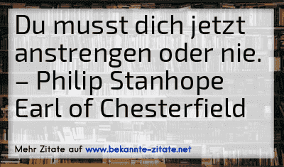 Du musst dich jetzt anstrengen oder nie.
– Philip Stanhope Earl of Chesterfield
