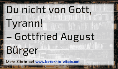 Du nicht von Gott, Tyrann!
– Gottfried August Bürger
