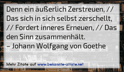 Denn ein äußerlich Zerstreuen, // Das sich in sich selbst zerschellt, // Fordert inneres Erneuen, // Das den Sinn zusammenhält.
– Johann Wolfgang von Goethe
