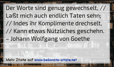 Der Worte sind genug gewechselt, // Laßt mich auch endlich Taten sehn; // Indes ihr Komplimente drechselt, // Kann etwas Nützliches geschehn.
– Johann Wolfgang von Goethe
