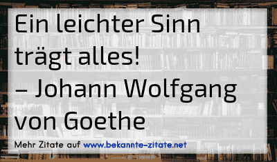 Ein leichter Sinn trägt alles!
– Johann Wolfgang von Goethe
