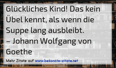 Glückliches Kind! Das kein Übel kennt, als wenn die Suppe lang ausbleibt.
– Johann Wolfgang von Goethe
