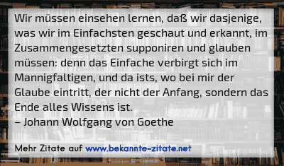 Wir müssen einsehen lernen, daß wir dasjenige, was wir im Einfachsten geschaut und erkannt, im Zusammengesetzten supponiren und glauben müssen: denn das Einfache verbirgt sich im Mannigfaltigen, und da ists, wo bei mir der Glaube eintritt, der nicht der Anfang, sondern das Ende alles Wissens ist.
– Johann Wolfgang von Goethe
