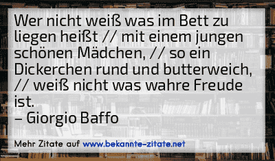 Wer nicht weiß was im Bett zu liegen heißt // mit einem jungen schönen Mädchen, // so ein Dickerchen rund und butterweich, // weiß nicht was wahre Freude ist.
– Giorgio Baffo
